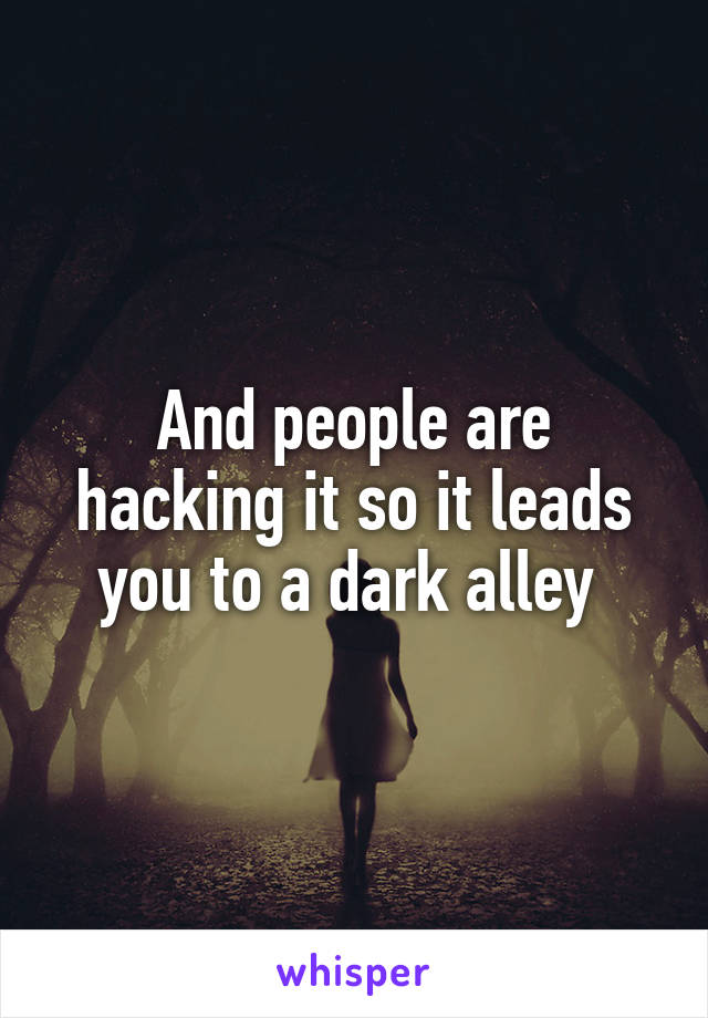 And people are hacking it so it leads you to a dark alley 