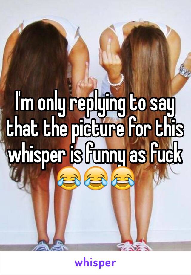 I'm only replying to say that the picture for this whisper is funny as fuck 😂😂😂