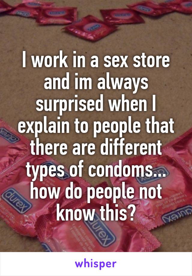 I work in a sex store and im always surprised when I explain to people that there are different types of condoms... how do people not know this?