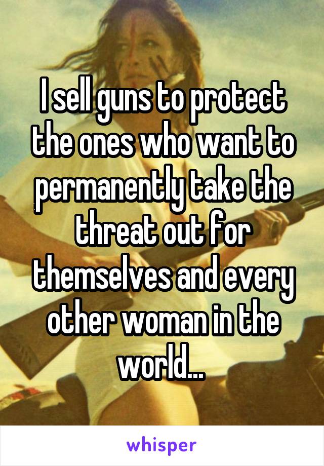 I sell guns to protect the ones who want to permanently take the threat out for themselves and every other woman in the world... 