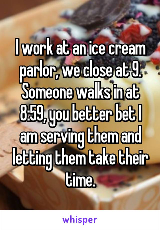 I work at an ice cream parlor, we close at 9. Someone walks in at 8:59, you better bet I am serving them and letting them take their time.