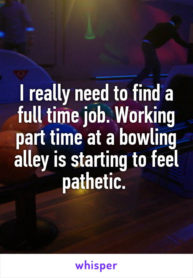 I really need to find a full time job. Working part time at a bowling alley is starting to feel pathetic. 