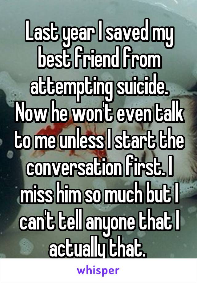 Last year I saved my best friend from attempting suicide. Now he won't even talk to me unless I start the conversation first. I miss him so much but I can't tell anyone that I actually that. 
