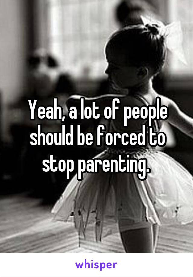 Yeah, a lot of people should be forced to stop parenting. 