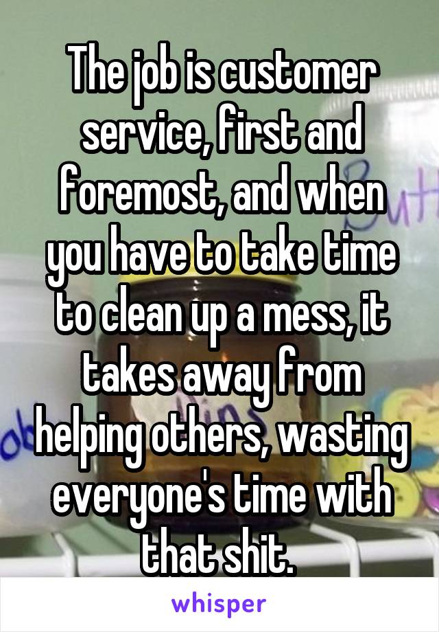 The job is customer service, first and foremost, and when you have to take time to clean up a mess, it takes away from helping others, wasting everyone's time with that shit. 