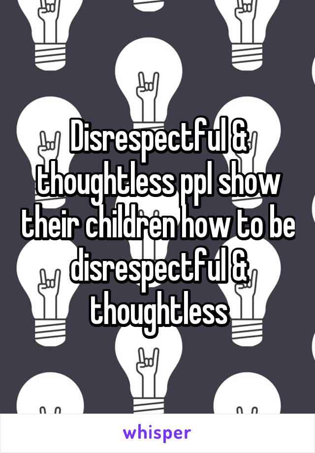 Disrespectful & thoughtless ppl show their children how to be disrespectful & thoughtless
