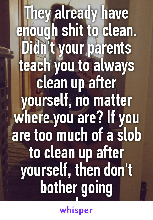 They already have enough shit to clean. Didn't your parents teach you to always clean up after yourself, no matter where you are? If you are too much of a slob to clean up after yourself, then don't bother going anywhere. 