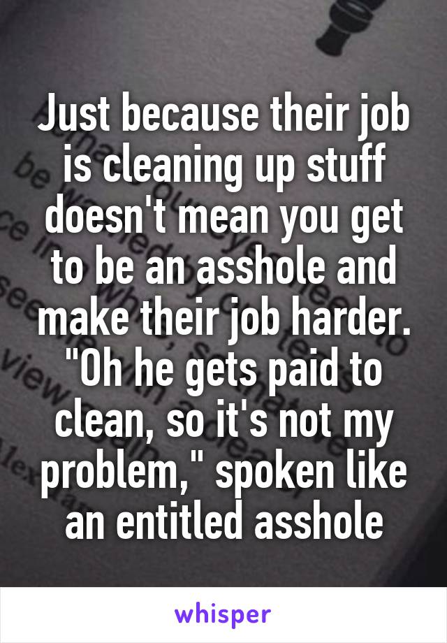 Just because their job is cleaning up stuff doesn't mean you get to be an asshole and make their job harder. "Oh he gets paid to clean, so it's not my problem," spoken like an entitled asshole