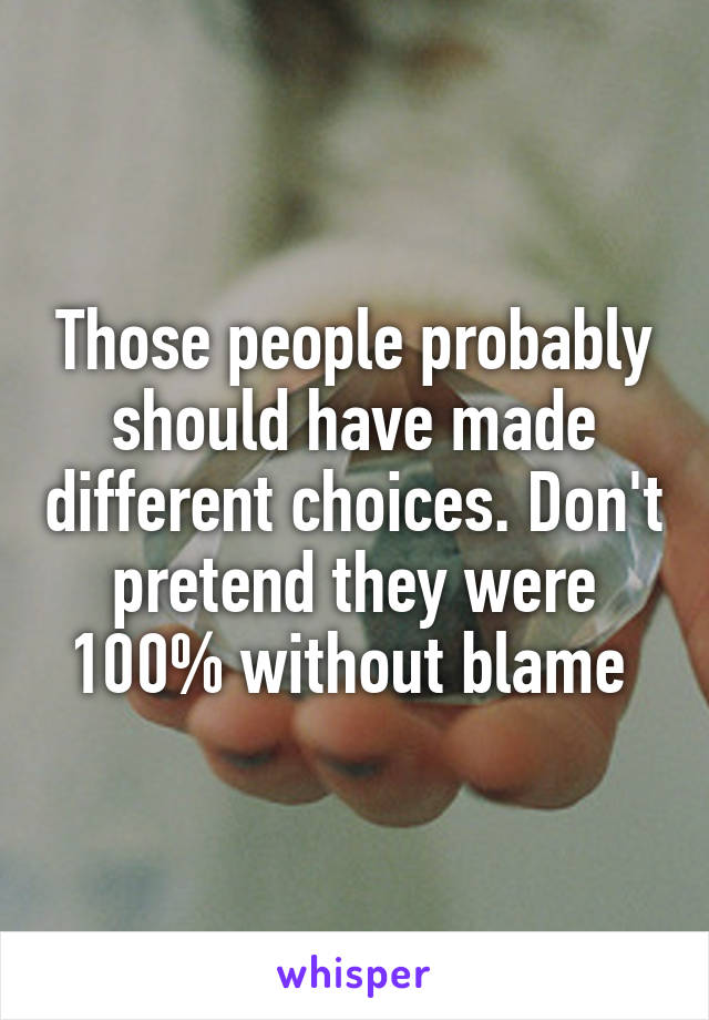 Those people probably should have made different choices. Don't pretend they were 100% without blame 