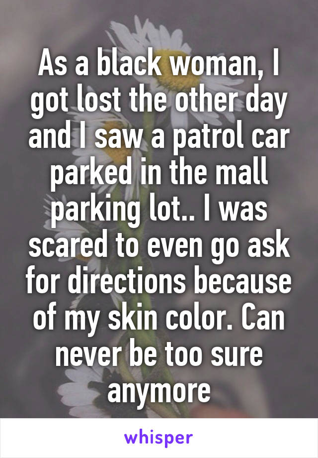 As a black woman, I got lost the other day and I saw a patrol car parked in the mall parking lot.. I was scared to even go ask for directions because of my skin color. Can never be too sure anymore