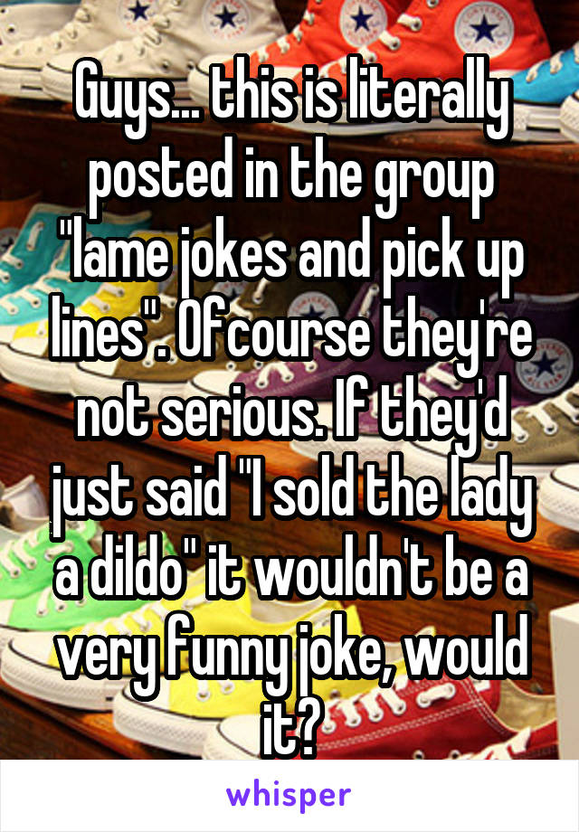 Guys... this is literally posted in the group "lame jokes and pick up lines". Ofcourse they're not serious. If they'd just said "I sold the lady a dildo" it wouldn't be a very funny joke, would it?