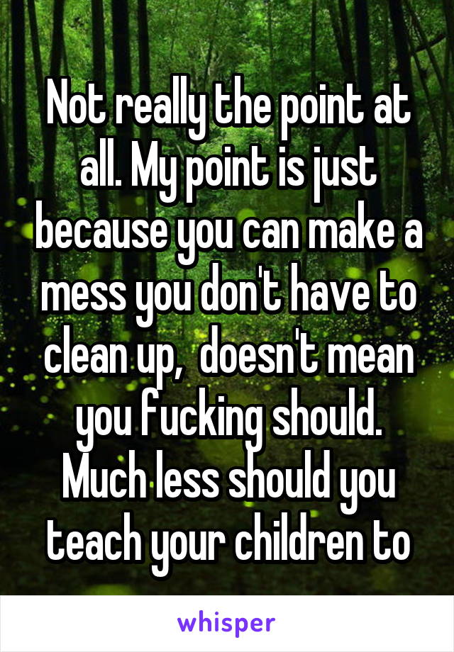 Not really the point at all. My point is just because you can make a mess you don't have to clean up,  doesn't mean you fucking should. Much less should you teach your children to