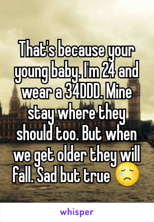 That's because your young baby. I'm 24 and wear a 34DDD. Mine stay where they should too. But when we get older they will fall. Sad but true 😢