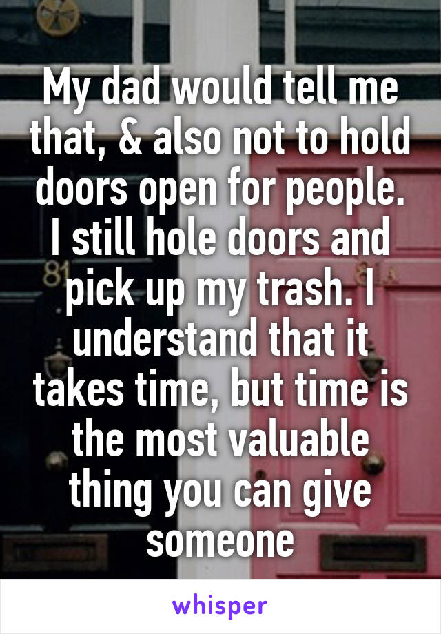 My dad would tell me that, & also not to hold doors open for people. I still hole doors and pick up my trash. I understand that it takes time, but time is the most valuable thing you can give someone