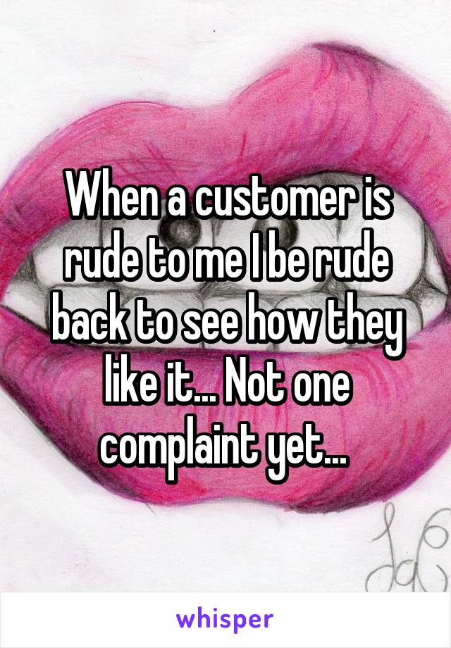 When a customer is rude to me I be rude back to see how they like it... Not one complaint yet... 