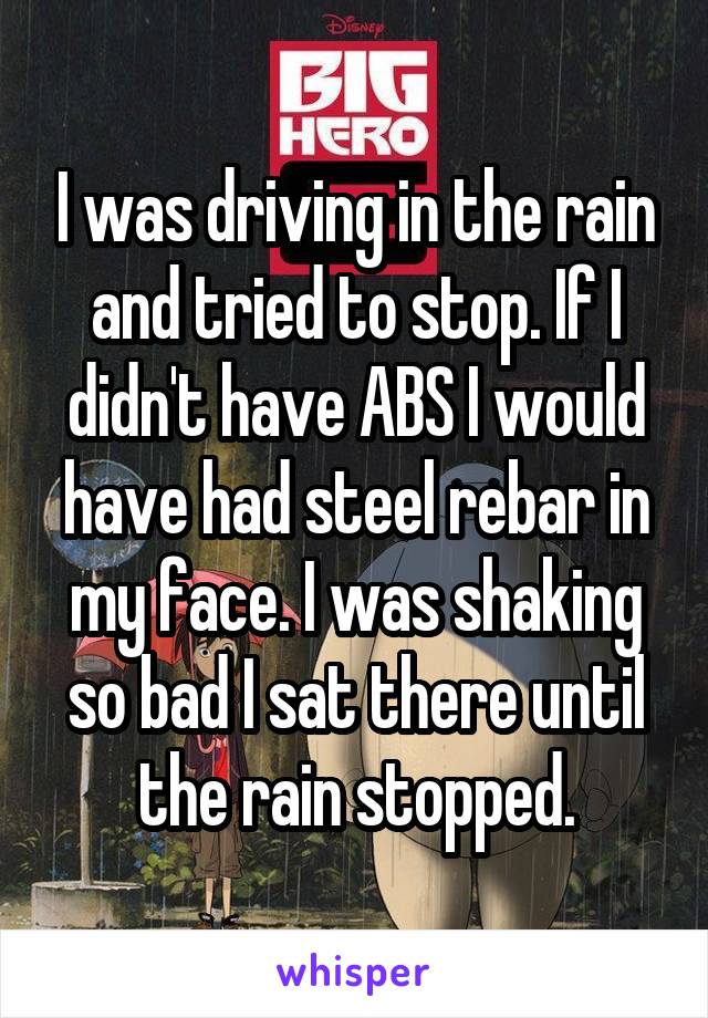 I was driving in the rain and tried to stop. If I didn't have ABS I would have had steel rebar in my face. I was shaking so bad I sat there until the rain stopped.
