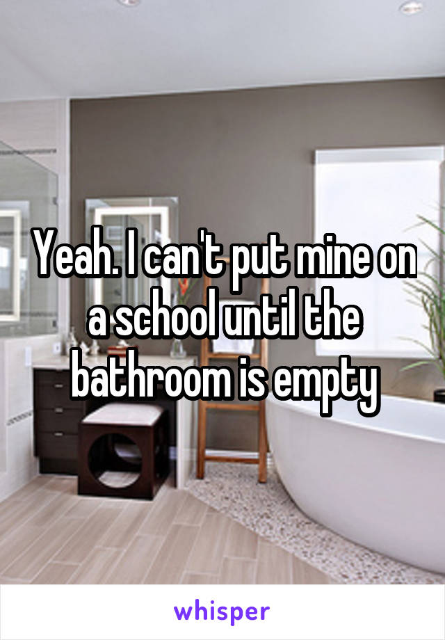 Yeah. I can't put mine on a school until the bathroom is empty
