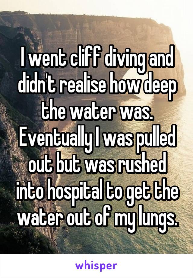 I went cliff diving and didn't realise how deep the water was. Eventually I was pulled out but was rushed into hospital to get the water out of my lungs.