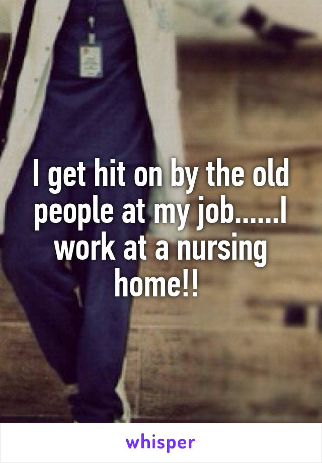 I get hit on by the old people at my job......I work at a nursing home!! 