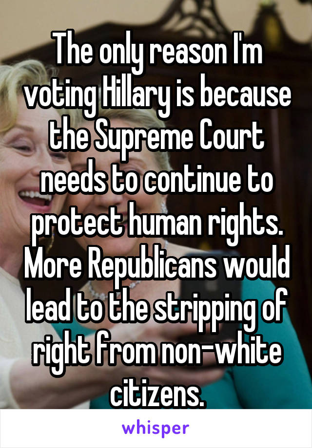 The only reason I'm voting Hillary is because the Supreme Court needs to continue to protect human rights. More Republicans would lead to the stripping of right from non-white citizens.