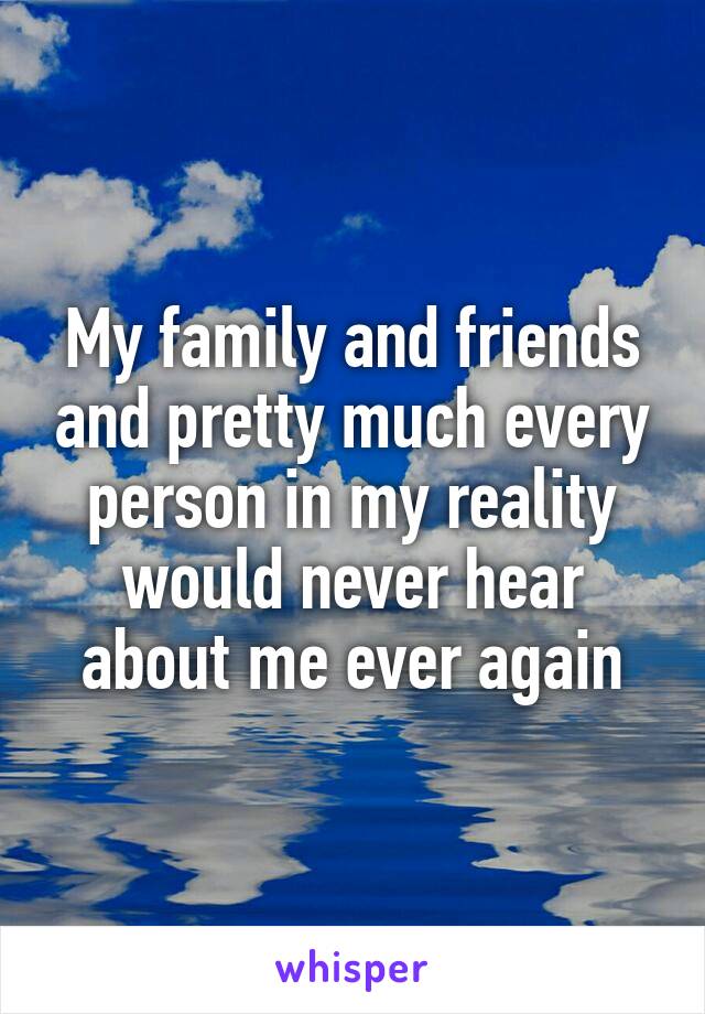 My family and friends and pretty much every person in my reality would never hear about me ever again