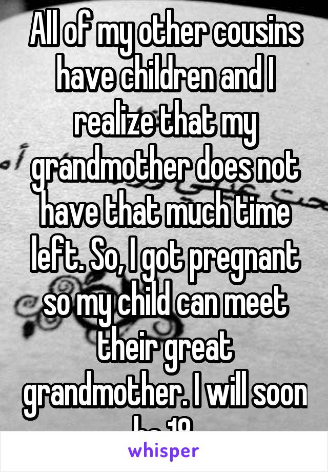 All of my other cousins have children and I realize that my grandmother does not have that much time left. So, I got pregnant so my child can meet their great grandmother. I will soon be 18.