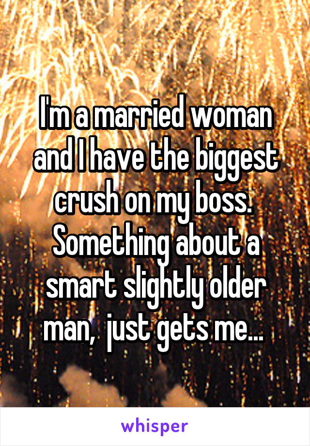 I'm a married woman and I have the biggest crush on my boss.  Something about a smart slightly older man,  just gets me... 