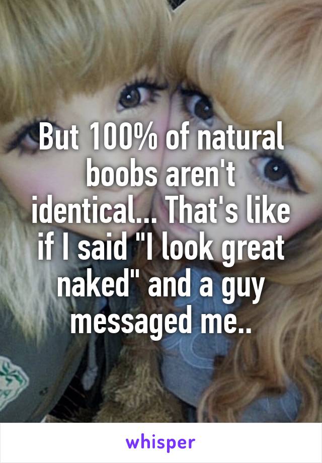 But 100% of natural boobs aren't identical... That's like if I said "I look great naked" and a guy messaged me..