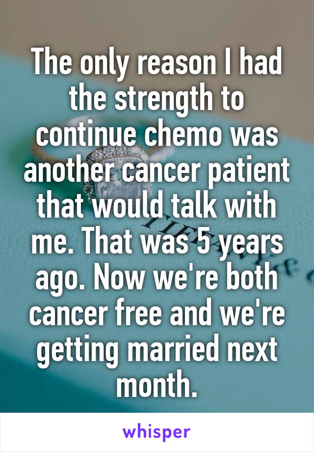 The only reason I had the strength to continue chemo was another cancer patient that would talk with me. That was 5 years ago. Now we're both cancer free and we're getting married next month.