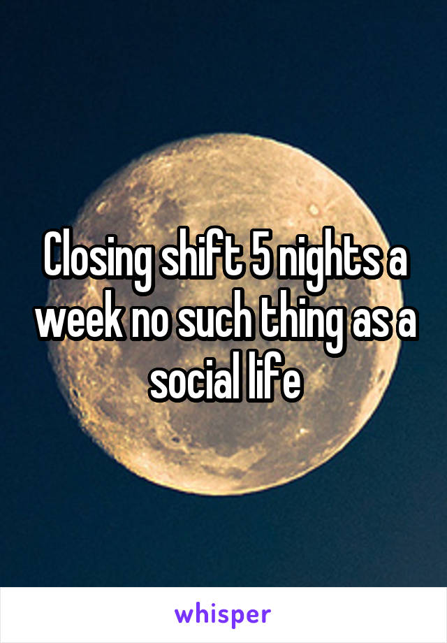 Closing shift 5 nights a week no such thing as a social life
