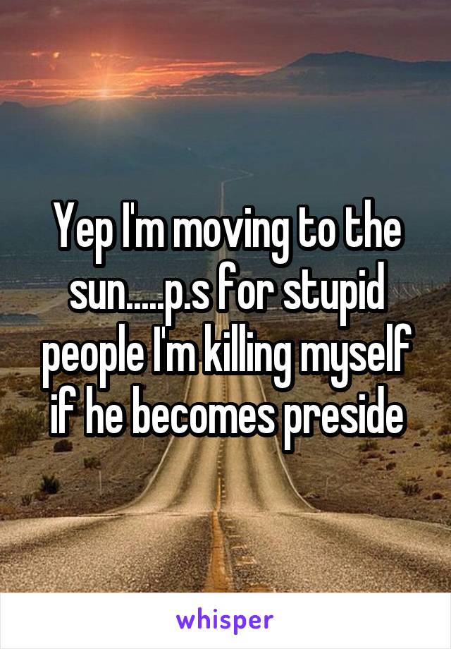 Yep I'm moving to the sun.....p.s for stupid people I'm killing myself if he becomes preside