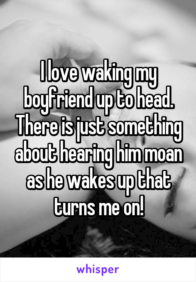 I love waking my boyfriend up to head. There is just something about hearing him moan as he wakes up that turns me on!