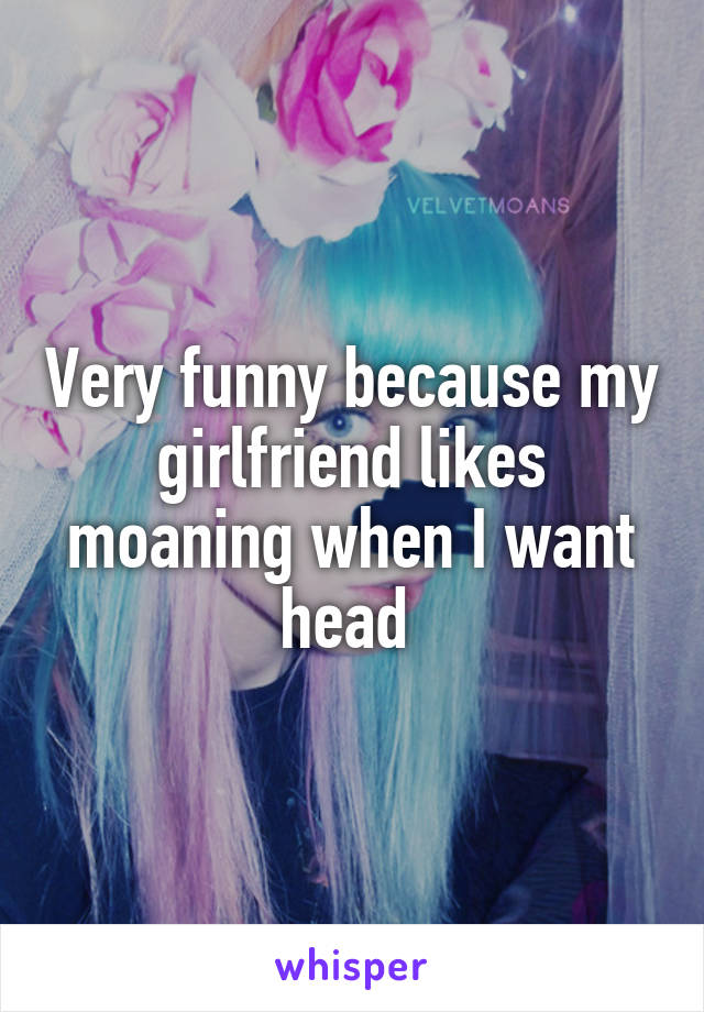 Very funny because my girlfriend likes moaning when I want head 