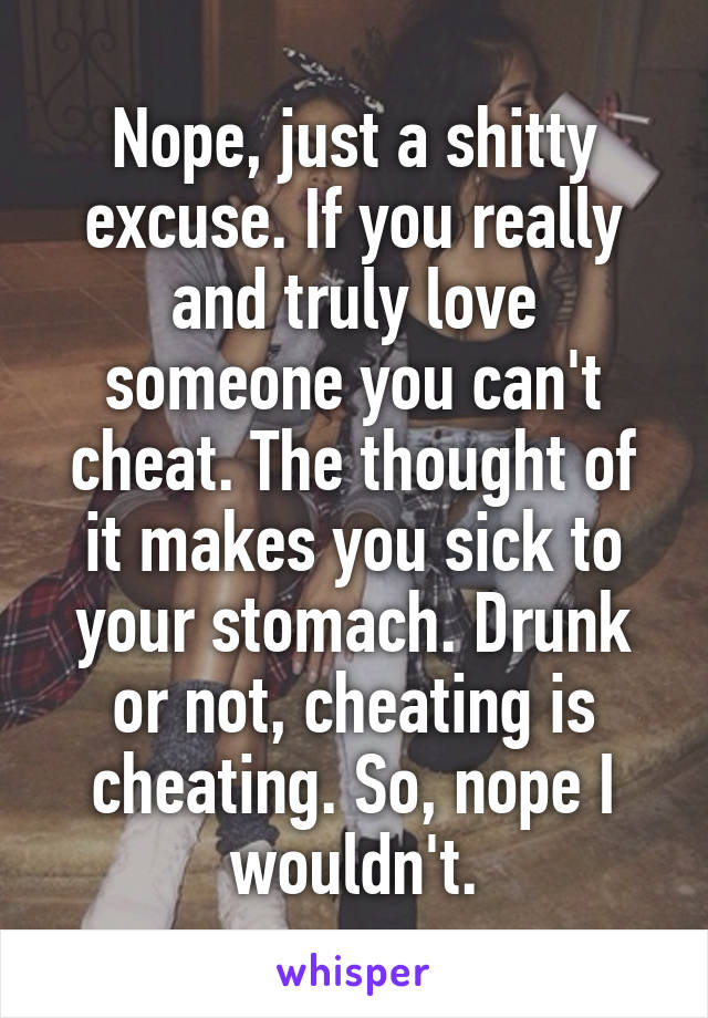Nope, just a shitty excuse. If you really and truly love someone you can't cheat. The thought of it makes you sick to your stomach. Drunk or not, cheating is cheating. So, nope I wouldn't.
