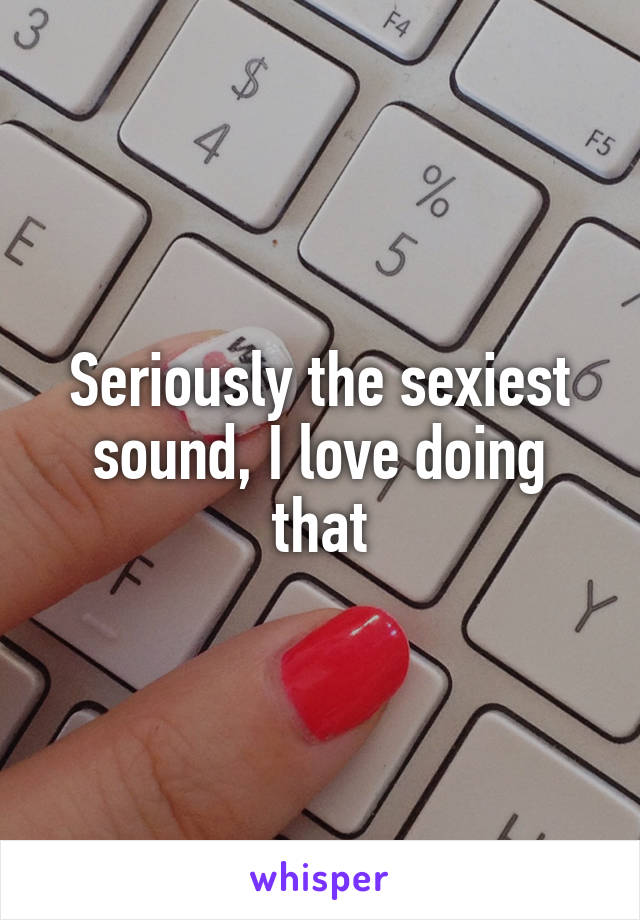 Seriously the sexiest sound, I love doing that