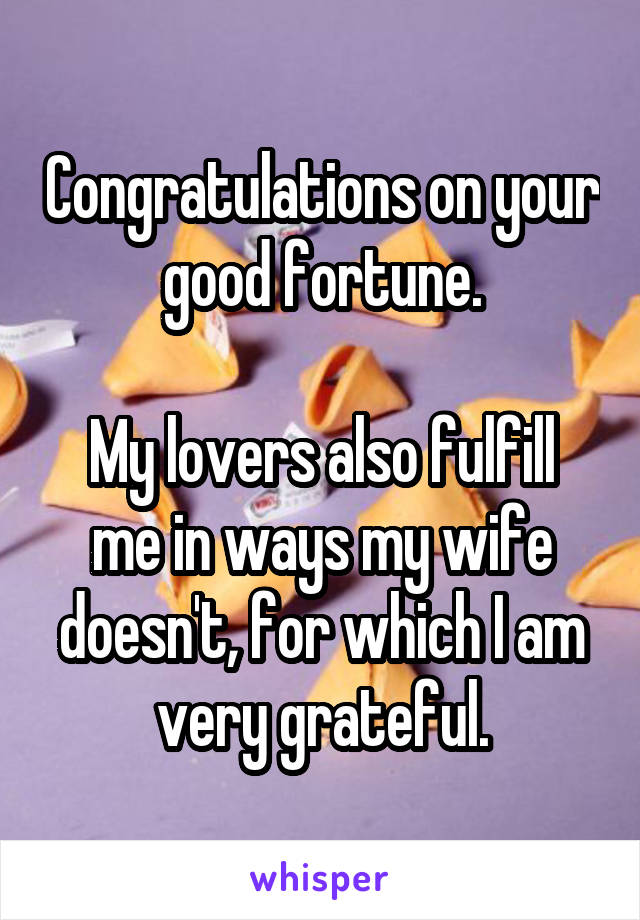 Congratulations on your good fortune.

My lovers also fulfill me in ways my wife doesn't, for which I am very grateful.