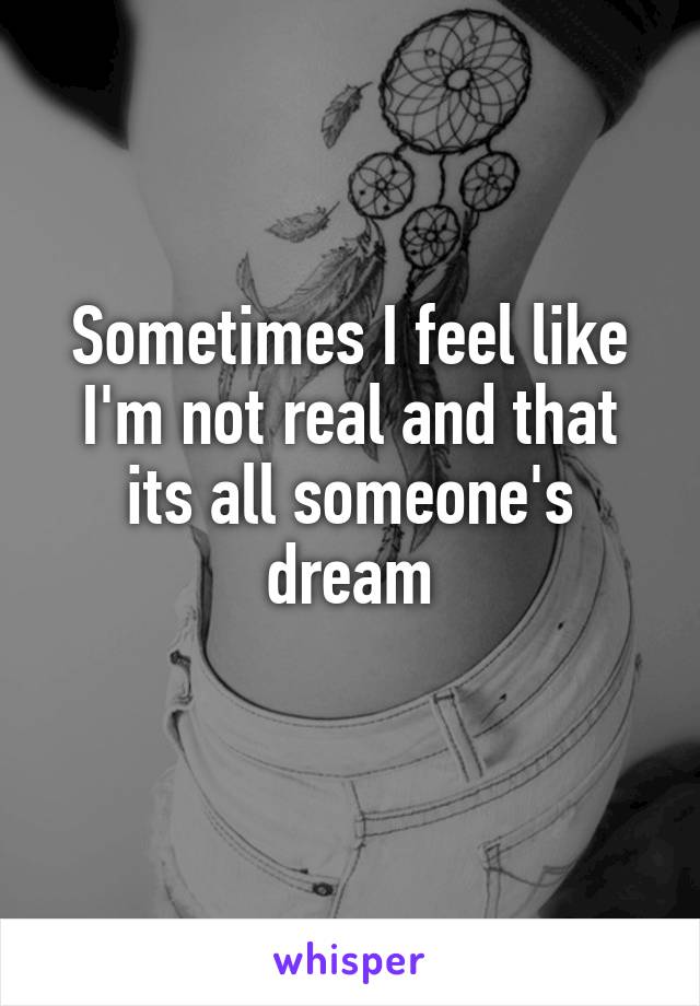 Sometimes I feel like I'm not real and that its all someone's dream
