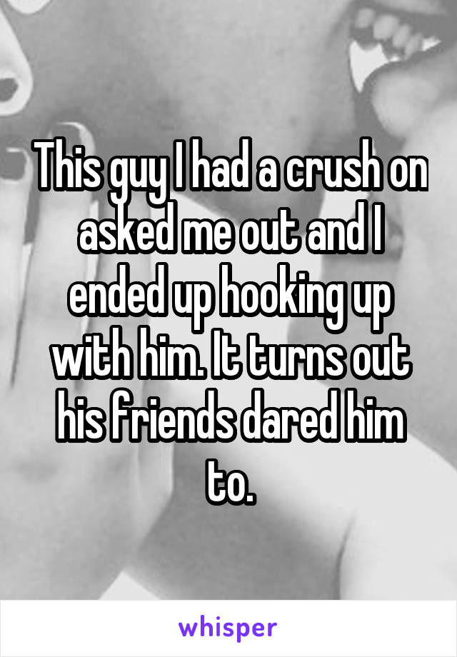 This guy I had a crush on asked me out and I ended up hooking up with him. It turns out his friends dared him to.