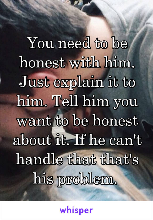 You need to be honest with him. Just explain it to him. Tell him you want to be honest about it. If he can't handle that that's his problem. 