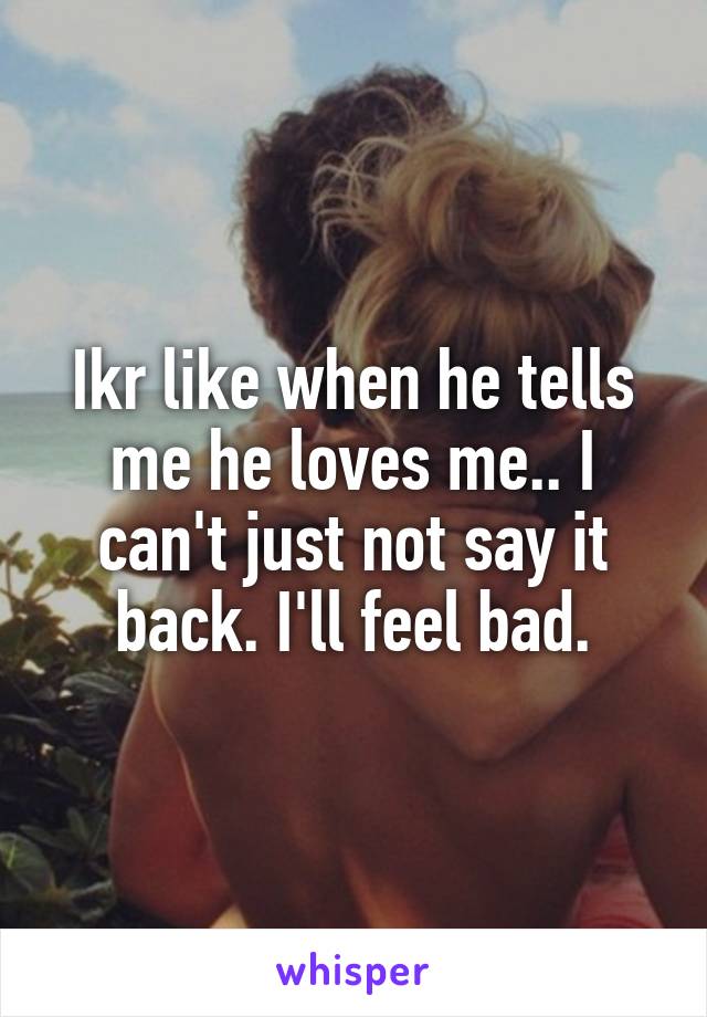 Ikr like when he tells me he loves me.. I can't just not say it back. I'll feel bad.