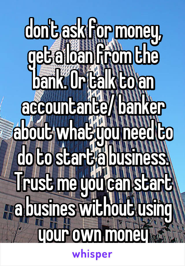 don't ask for money, get a loan from the bank. Or talk to an accountante/ banker about what you need to do to start a business. Trust me you can start a busines without using your own money
