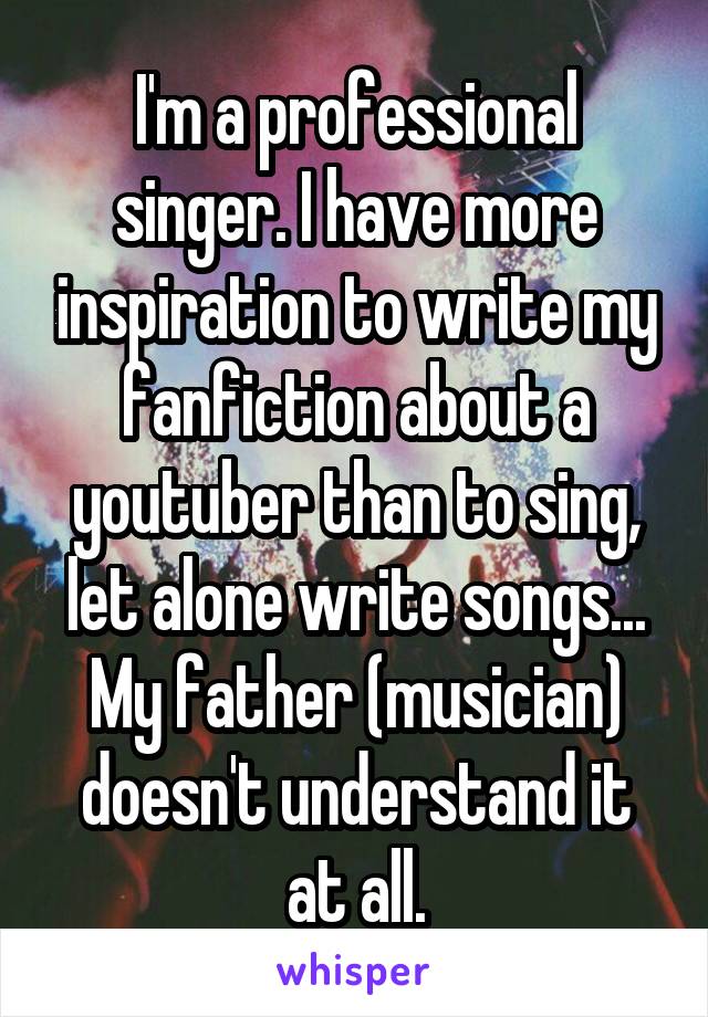 I'm a professional singer. I have more inspiration to write my fanfiction about a youtuber than to sing, let alone write songs...
My father (musician) doesn't understand it at all.