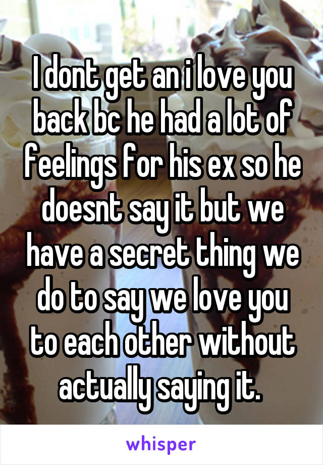 I dont get an i love you back bc he had a lot of feelings for his ex so he doesnt say it but we have a secret thing we do to say we love you to each other without actually saying it. 
