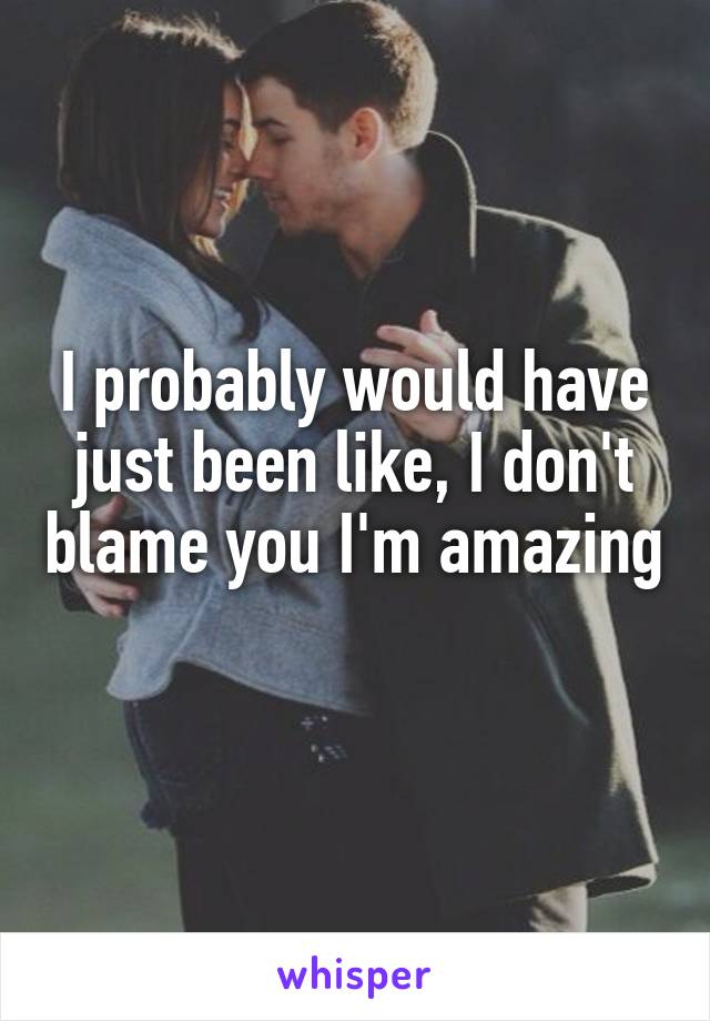 I probably would have just been like, I don't blame you I'm amazing 