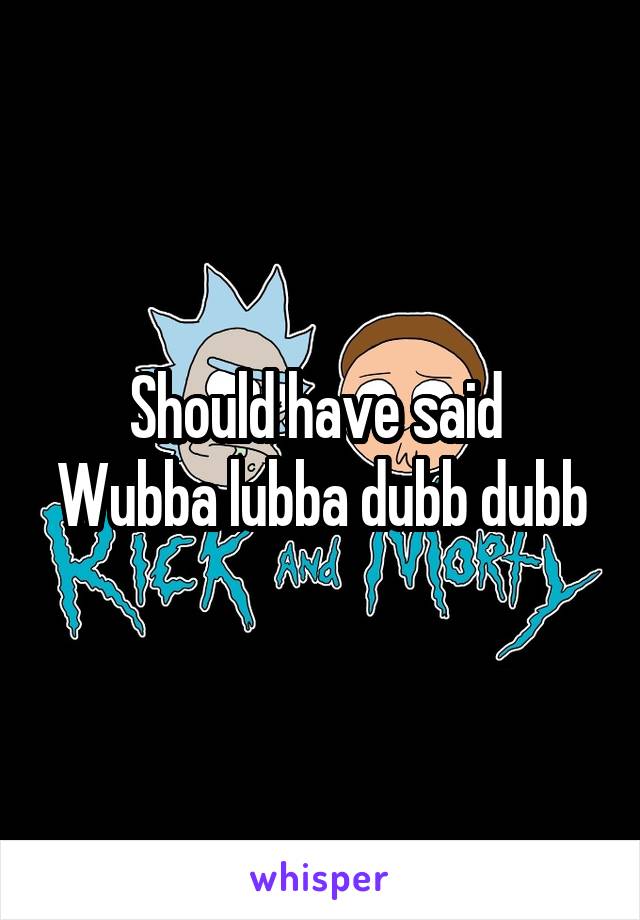 Should have said 
Wubba lubba dubb dubb
