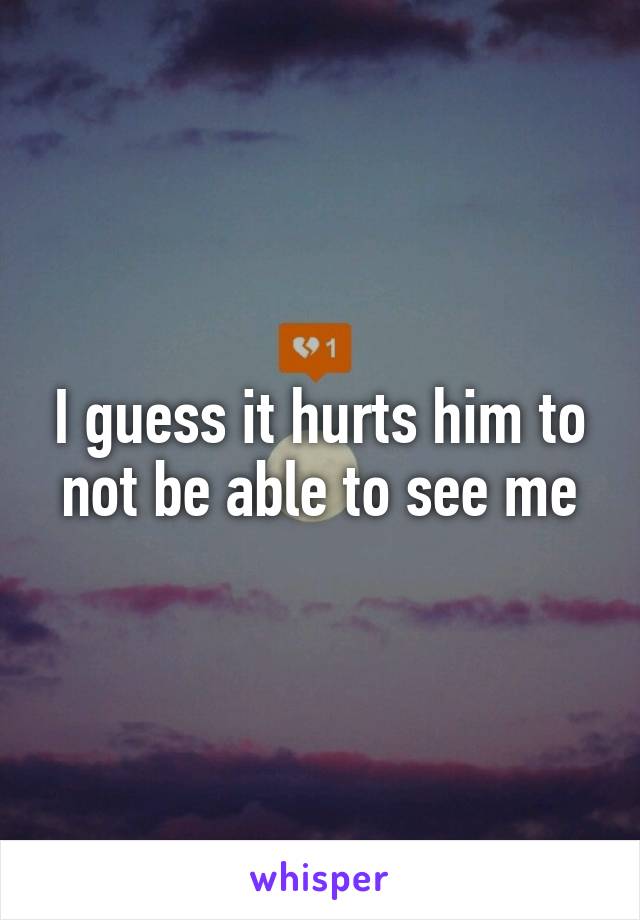 I guess it hurts him to not be able to see me