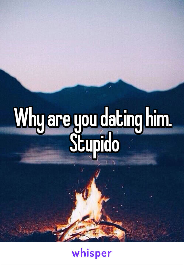 Why are you dating him.  Stupido