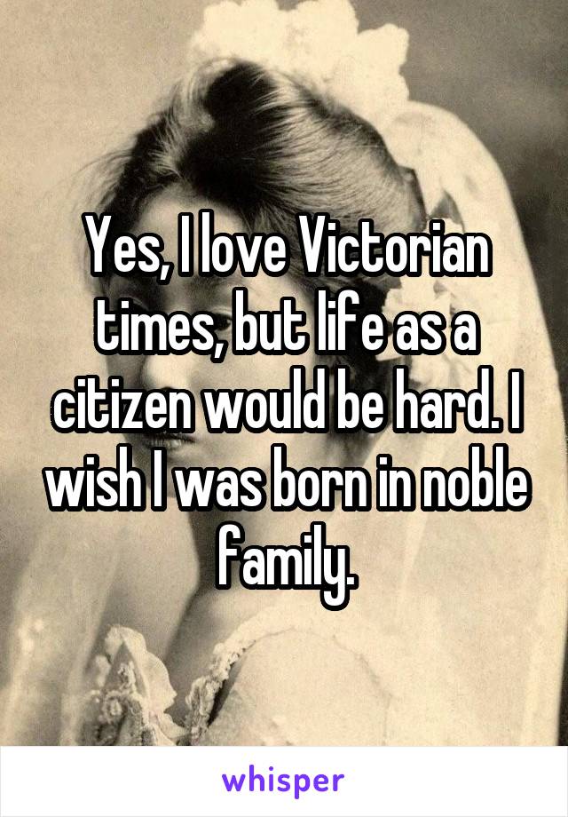 Yes, I love Victorian times, but life as a citizen would be hard. I wish I was born in noble family.