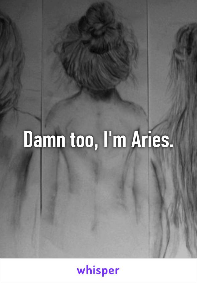 Damn too, I'm Aries.