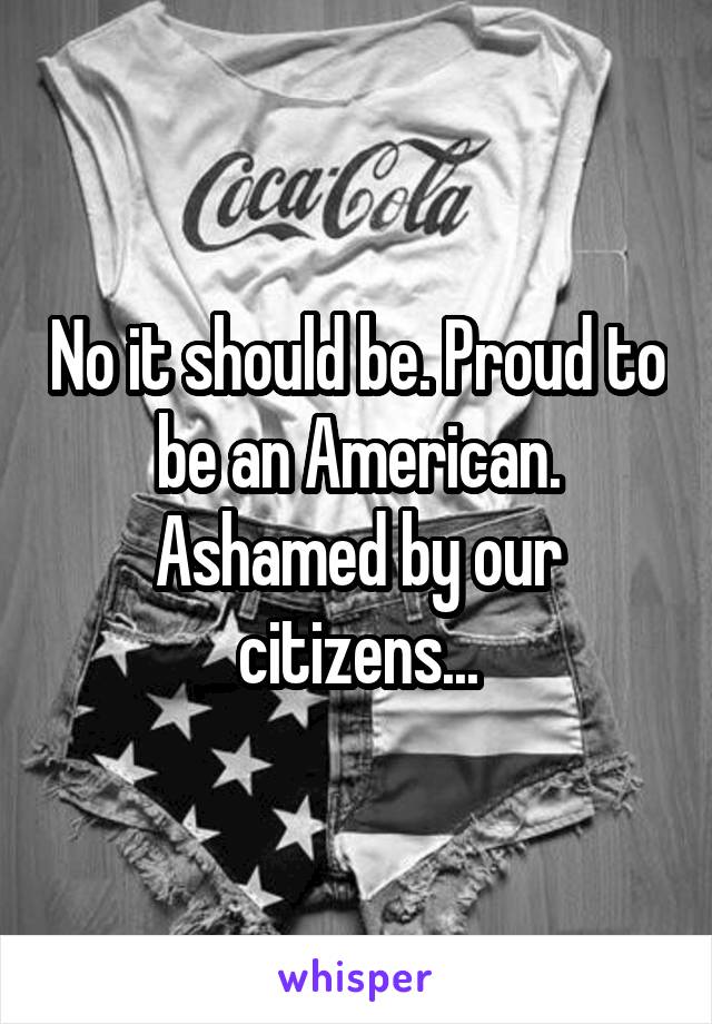 No it should be. Proud to be an American. Ashamed by our citizens...